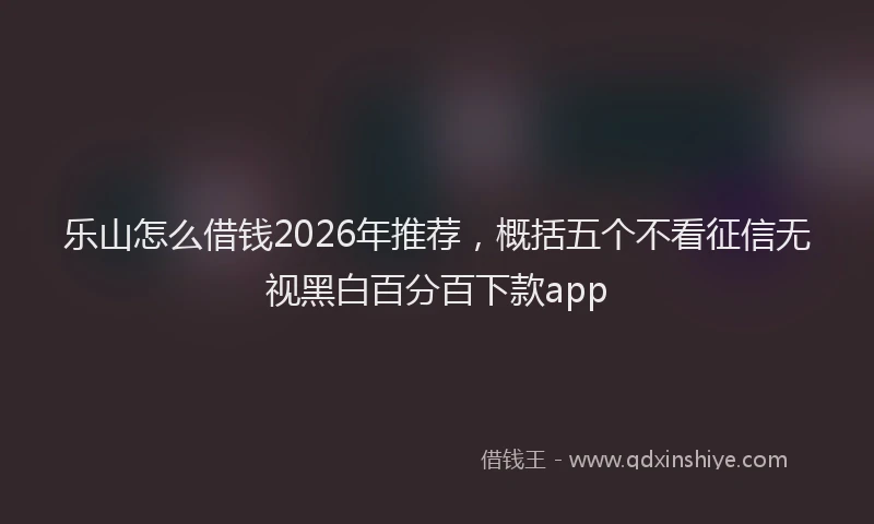 乐山怎么借钱2026年推荐，概括五个不看征信无视黑白百分百下款app