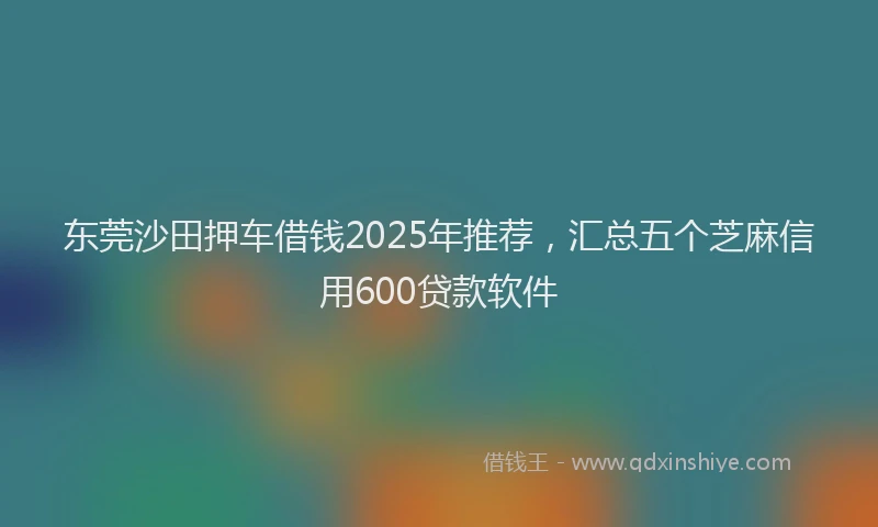 东莞沙田押车借钱2025年推荐，汇总五个芝麻信用600贷款软件