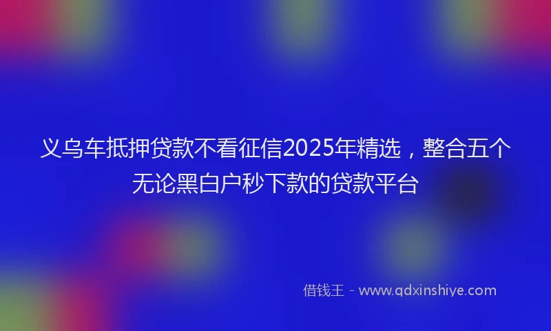 义乌车抵押贷款不看征信2025年精选，整合五个无论黑白户秒下款的贷款平台
