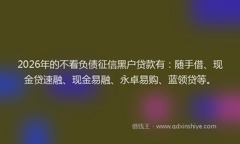 2026年的不看负债征信黑户贷款有：随手借、现金贷速融、现金易融、永卓易购、蓝领贷等。