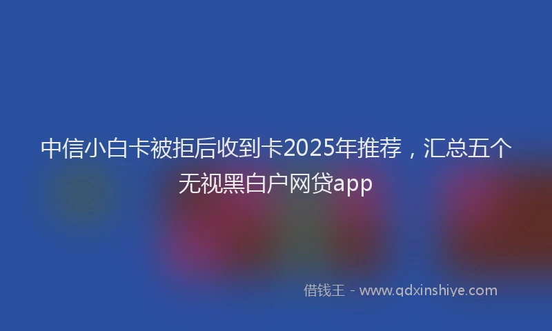 中信小白卡被拒后收到卡2025年推荐，汇总五个无视黑白户网贷app
