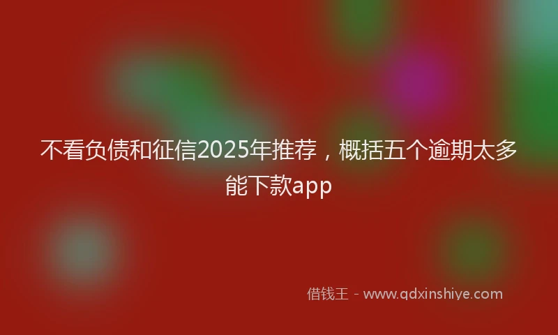 不看负债和征信2025年推荐，概括五个逾期太多能下款app