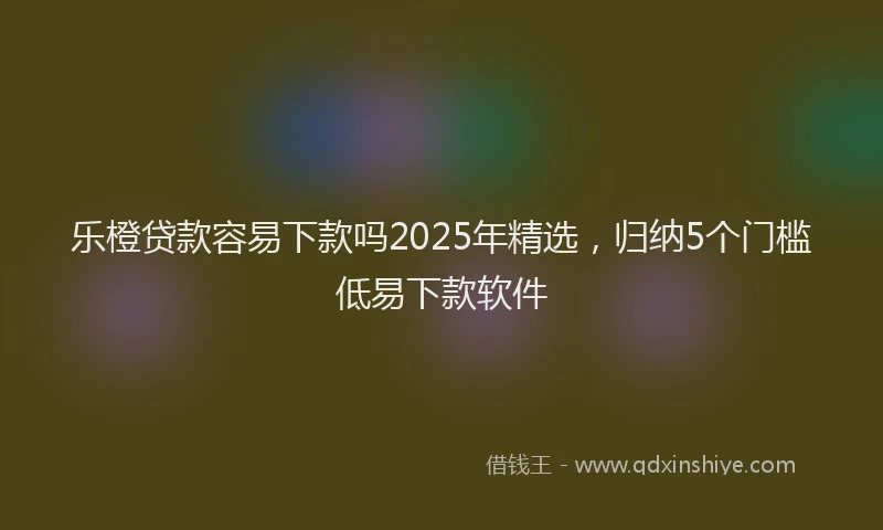 乐橙贷款容易下款吗2025年精选，归纳5个门槛低易下款软件