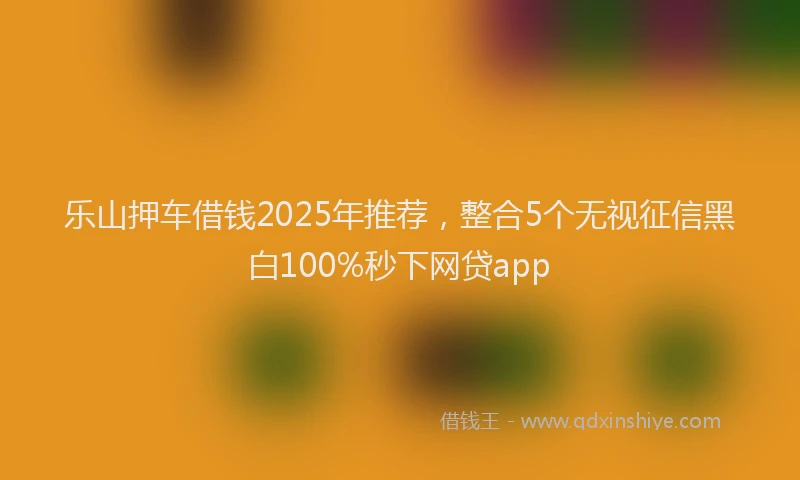乐山押车借钱2025年推荐，整合5个无视征信黑白100%秒下网贷app