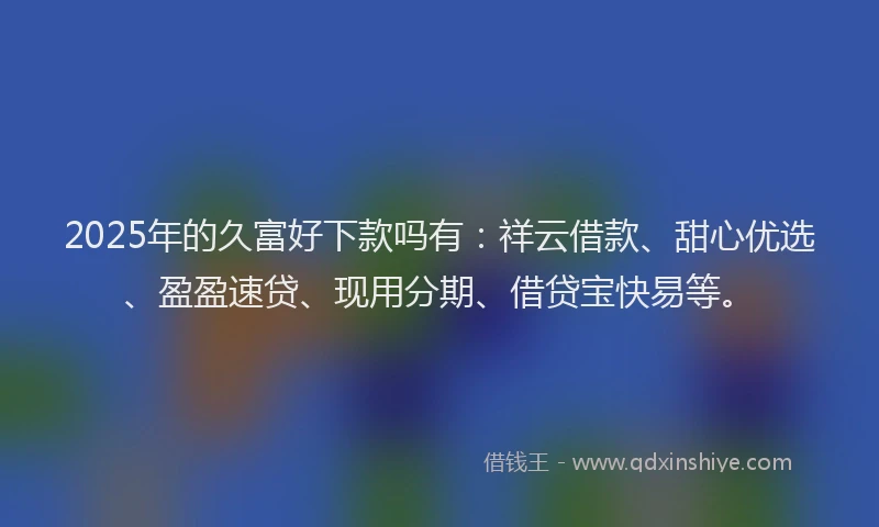 2025年的久富好下款吗有:祥云借款、甜心优选、盈盈速贷、现用分期、借贷宝快易等。