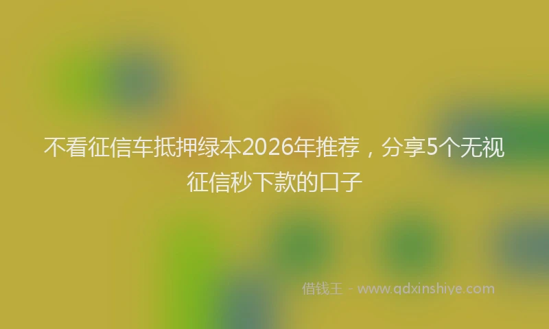 不看征信车抵押绿本2026年推荐，分享5个无视征信秒下款的口子