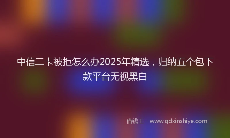 中信二卡被拒怎么办2025年精选，归纳五个包下款平台无视黑白