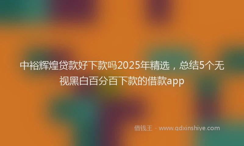 中裕辉煌贷款好下款吗2025年精选，总结5个无视黑白百分百下款的借款app