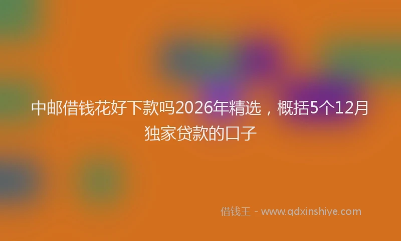中邮借钱花好下款吗2026年精选，概括5个12月独家贷款的口子