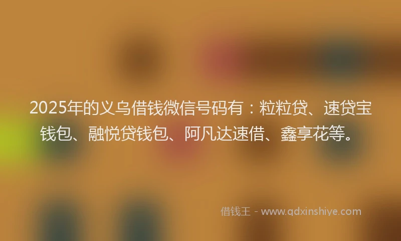2025年的义乌借钱微信号码有：粒粒贷、速贷宝钱包、融悦贷钱包、阿凡达速借、鑫享花等。
