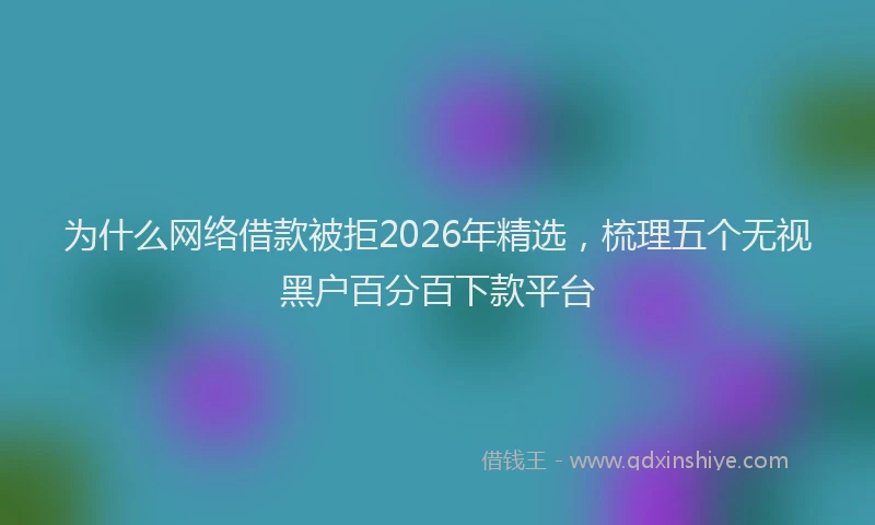 为什么网络借款被拒2026年精选，梳理五个无视黑户百分百下款平台