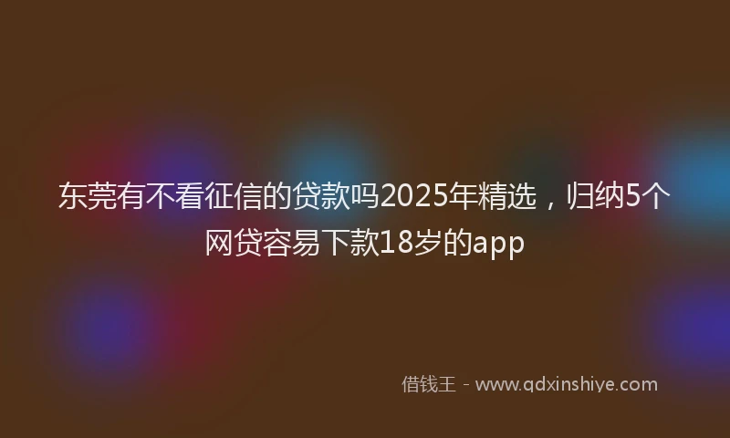 东莞有不看征信的贷款吗2025年精选,归纳5个网贷容易下款18岁的app