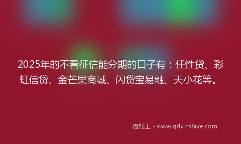 2025年的不看征信能分期的口子有：任性贷、彩虹信贷、金芒果商城、闪贷宝易融、天小花等。