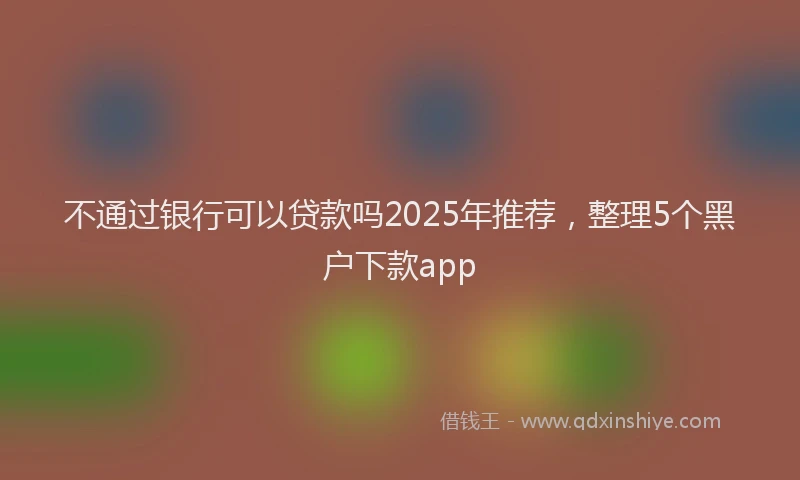 不通过银行可以贷款吗2025年推荐，整理5个黑户下款app