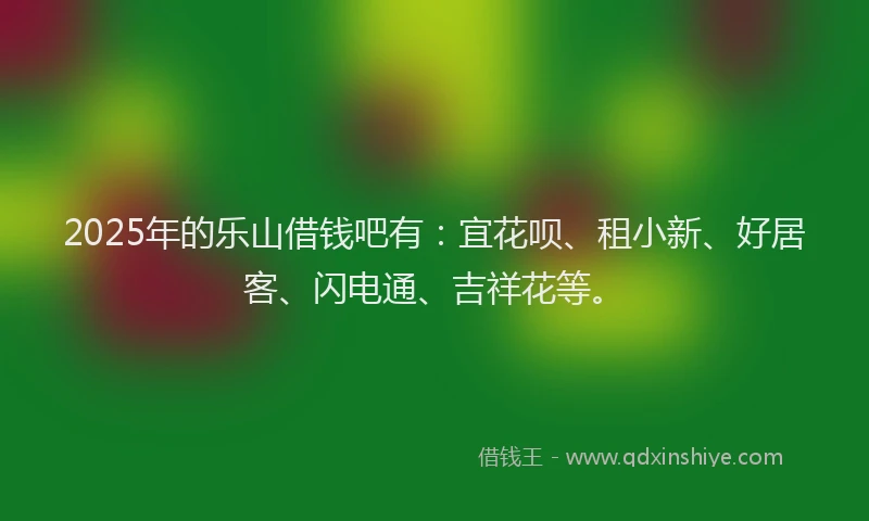 2025年的乐山借钱吧有：宜花呗、租小新、好居客、闪电通、吉祥花等。