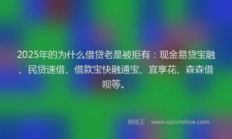 2025年的为什么借贷老是被拒有：现金易贷宝融、民贷速借、借款宝快融通宝、宜享花、森森借呗等。
