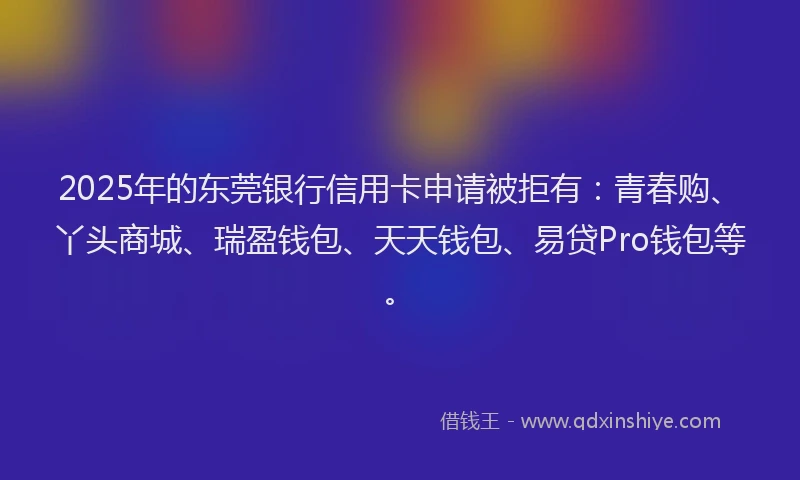 2025年的东莞银行信用卡申请被拒有：青春购、丫头商城、瑞盈钱包、天天钱包、易贷Pro钱包等。