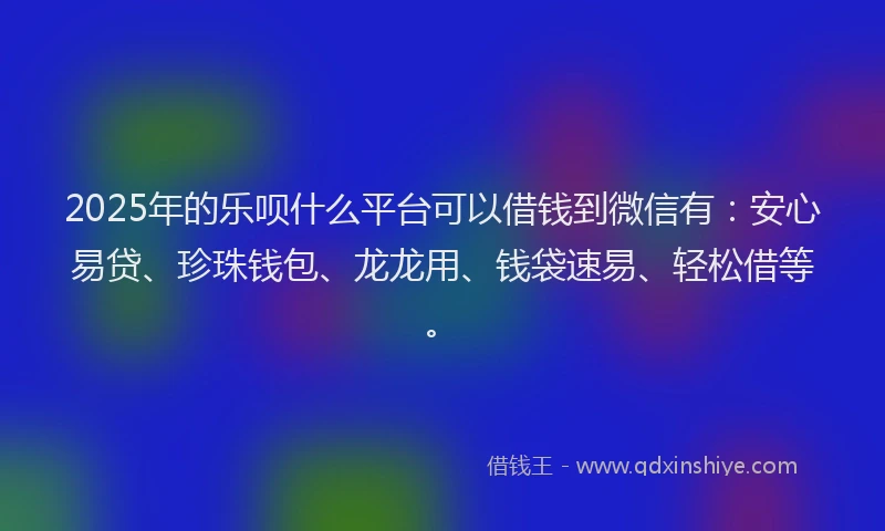 2025年的乐呗什么平台可以借钱到微信有：安心易贷、珍珠钱包、龙龙用、钱袋速易、轻松借等。