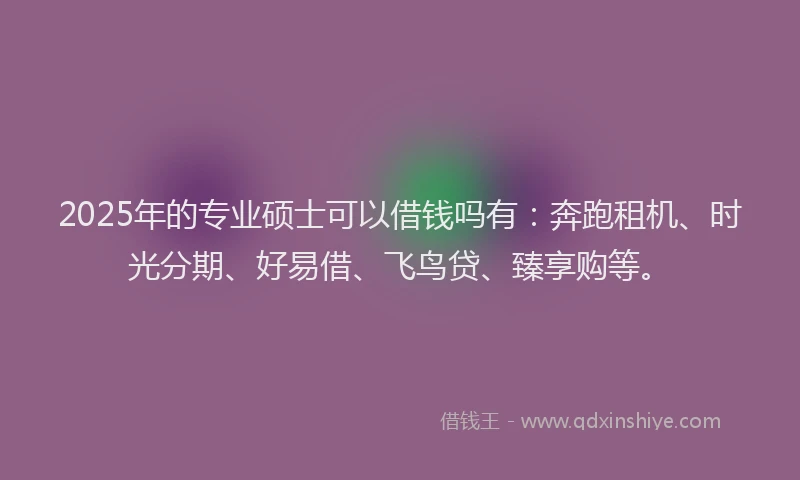 2025年的专业硕士可以借钱吗有：奔跑租机、时光分期、好易借、飞鸟贷、臻享购等。