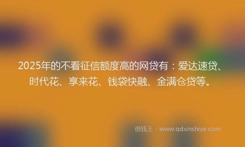 2025年的不看征信额度高的网贷有:爱达速贷、时代花、享来花、钱袋快融、金满仓贷等。
