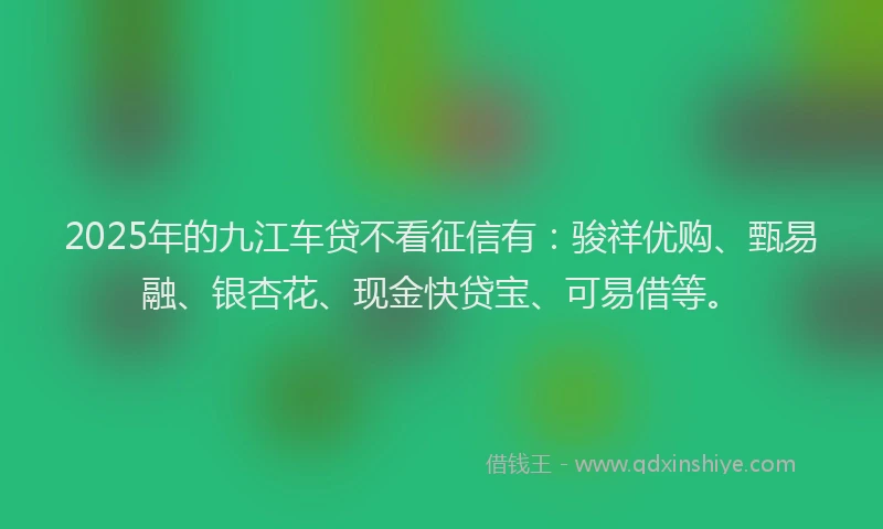 2025年的九江车贷不看征信有:骏祥优购、甄易融、银杏花、现金快贷宝、可易借等。