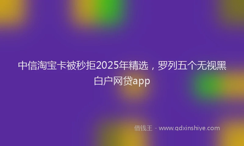中信淘宝卡被秒拒2025年精选，罗列五个无视黑白户网贷app