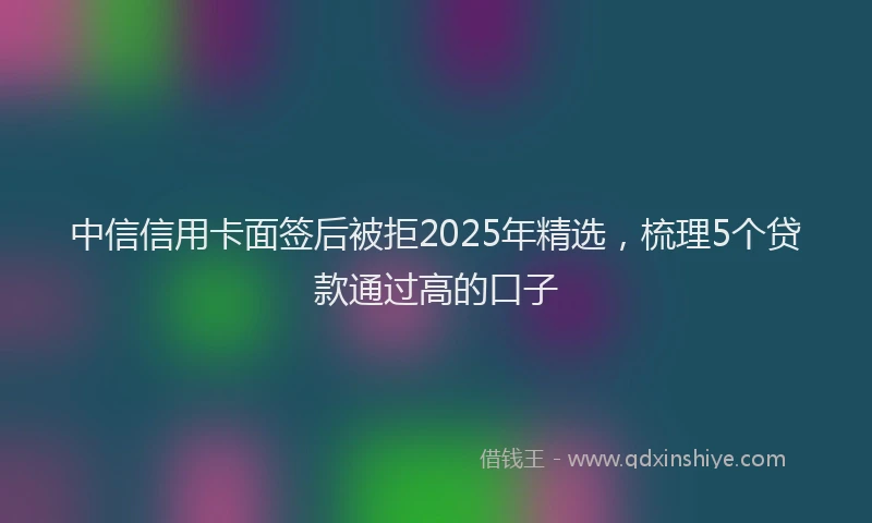 中信信用卡面签后被拒2025年精选，梳理5个贷款通过高的口子