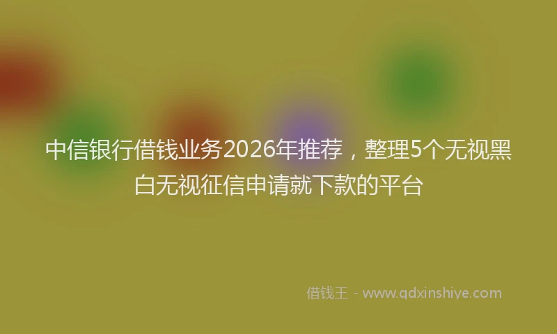 中信银行借钱业务2026年推荐，整理5个无视黑白无视征信申请就下款的平台