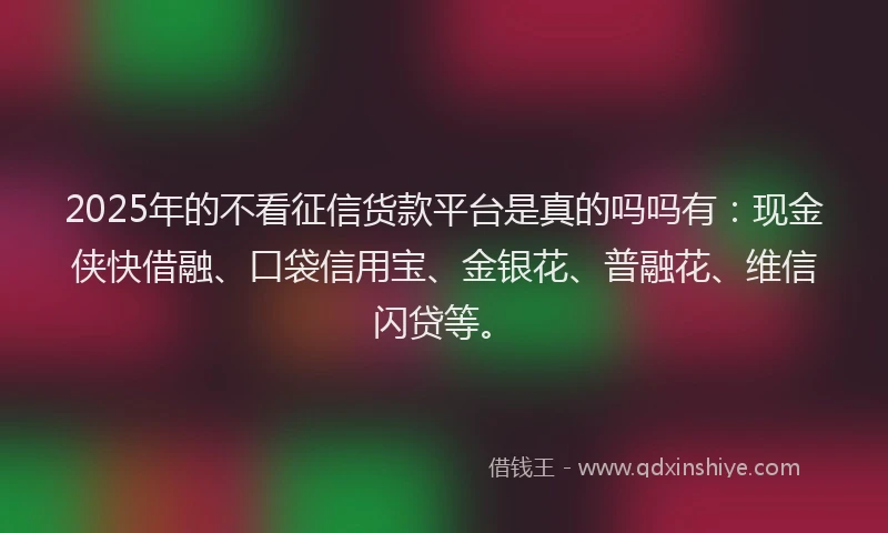 2025年的不看征信货款平台是真的吗吗有：现金侠快借融、口袋信用宝、金银花、普融花、维信闪贷等。