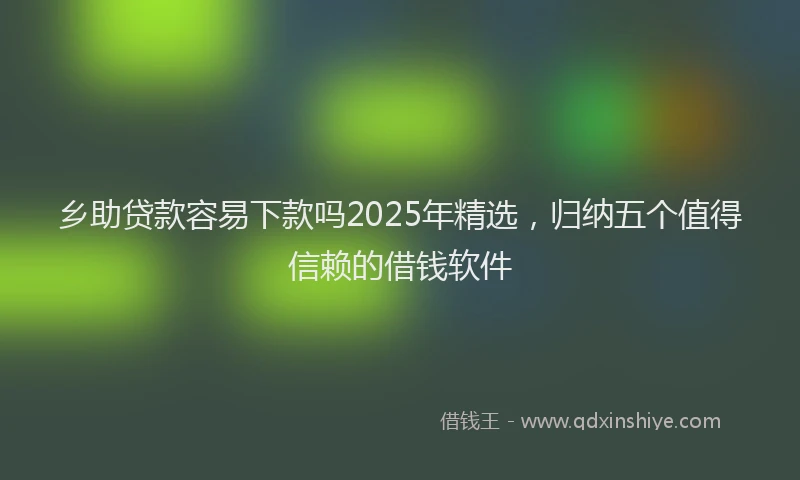 乡助贷款容易下款吗2025年精选，归纳五个值得信赖的借钱软件