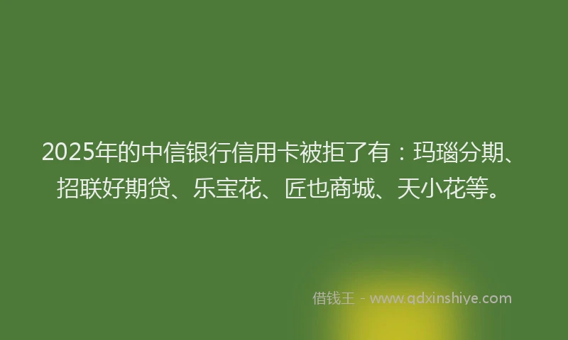 2025年的中信银行信用卡被拒了有：玛瑙分期、招联好期贷、乐宝花、匠也商城、天小花等。
