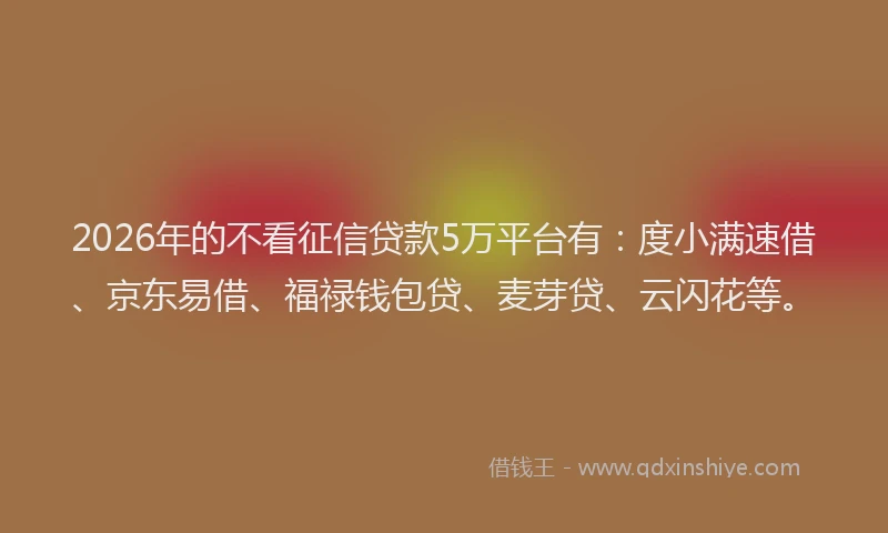 2026年的不看征信贷款5万平台有：度小满速借、京东易借、福禄钱包贷、麦芽贷、云闪花等。
