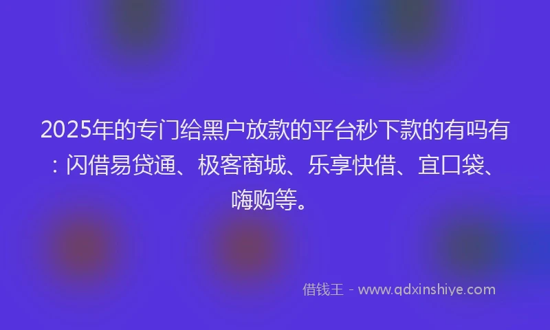 2025年的专门给黑户放款的平台秒下款的有吗有:闪借易贷通、极客商城、乐享快借、宜口袋、嗨购等。