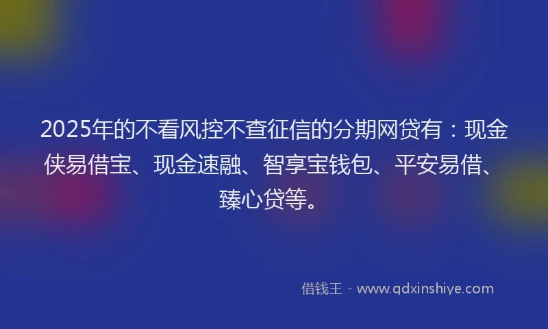 2025年的不看风控不查征信的分期网贷有：现金侠易借宝、现金速融、智享宝钱包、平安易借、臻心贷等。
