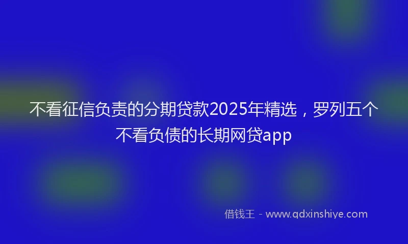 不看征信负责的分期贷款2025年精选，罗列五个不看负债的长期网贷app