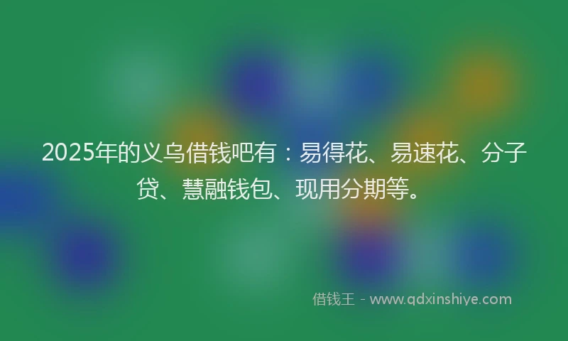 2025年的义乌借钱吧有：易得花、易速花、分子贷、慧融钱包、现用分期等。