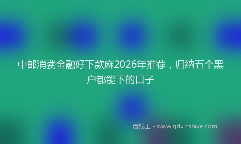 中邮消费金融好下款麻2026年推荐，归纳五个黑户都能下的口子