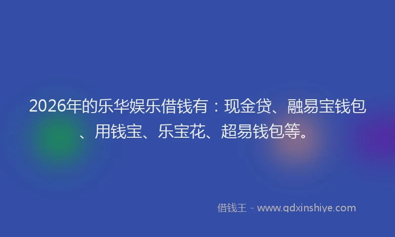 2026年的乐华娱乐借钱有：现金贷、融易宝钱包、用钱宝、乐宝花、超易钱包等。