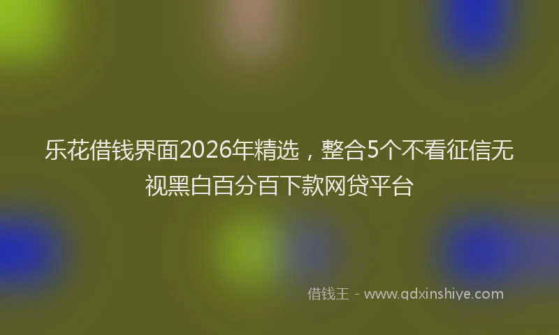 乐花借钱界面2026年精选，整合5个不看征信无视黑白百分百下款网贷平台