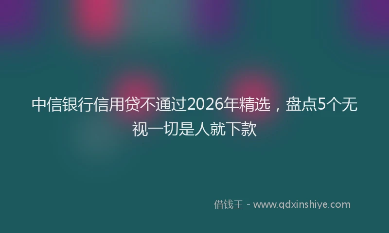 中信银行信用贷不通过2026年精选，盘点5个无视一切是人就下款