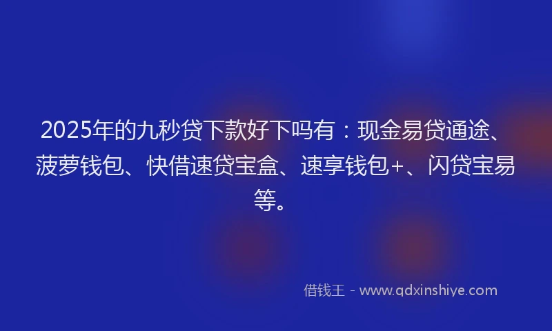 2025年的九秒贷下款好下吗有：现金易贷通途、菠萝钱包、快借速贷宝盒、速享钱包+、闪贷宝易等。