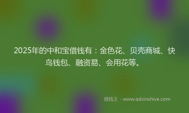 2025年的中和宝借钱有：金色花、贝壳商城、快鸟钱包、融资易、会用花等。