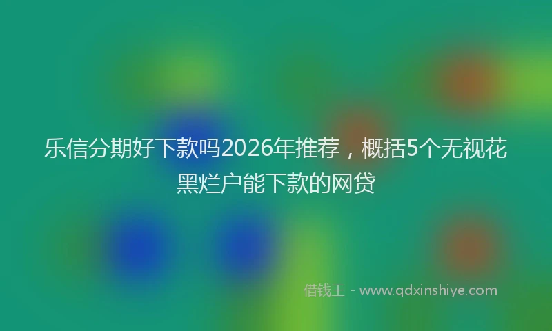 乐信分期好下款吗2026年推荐，概括5个无视花黑烂户能下款的网贷