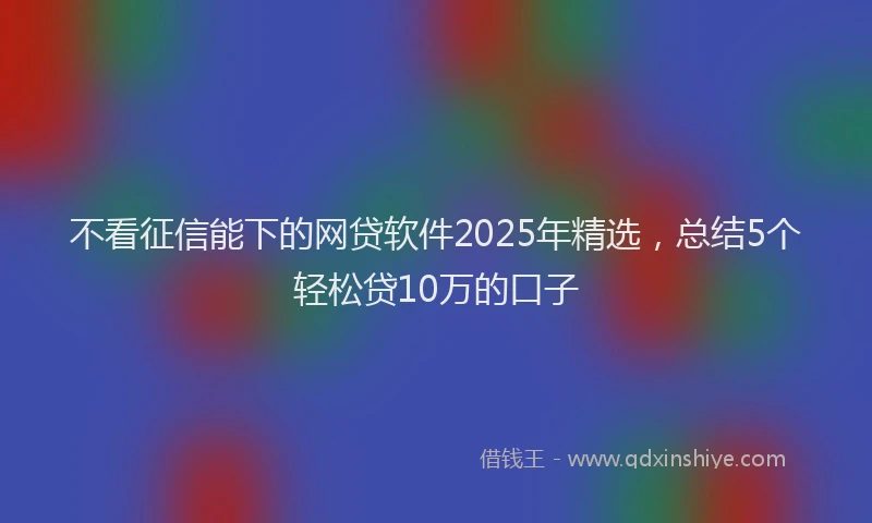 不看征信能下的网贷软件2025年精选，总结5个轻松贷10万的口子