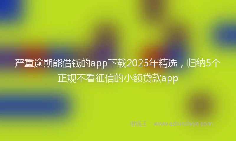 严重逾期能借钱的app下载2025年精选，归纳5个正规不看征信的小额贷款app