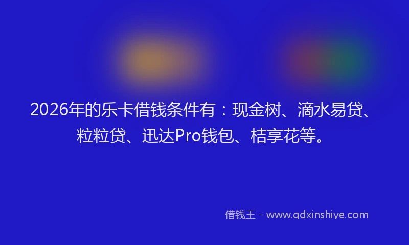 2026年的乐卡借钱条件有：现金树、滴水易贷、粒粒贷、迅达Pro钱包、桔享花等。