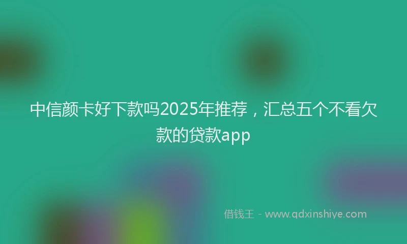 中信颜卡好下款吗2025年推荐，汇总五个不看欠款的贷款app
