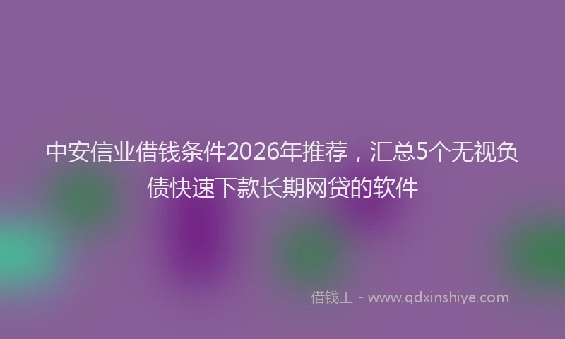 中安信业借钱条件2026年推荐，汇总5个无视负债快速下款长期网贷的软件