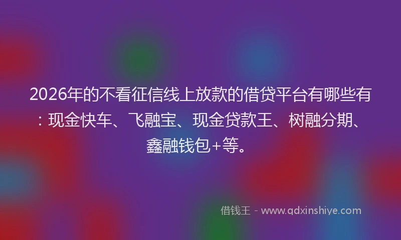 2026年的不看征信线上放款的借贷平台有哪些有：现金快车、飞融宝、现金贷款王、树融分期、鑫融钱包+等。