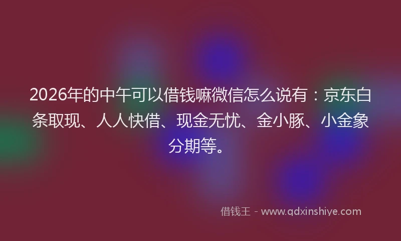 2026年的中午可以借钱嘛微信怎么说有：京东白条取现、人人快借、现金无忧、金小豚、小金象分期等。
